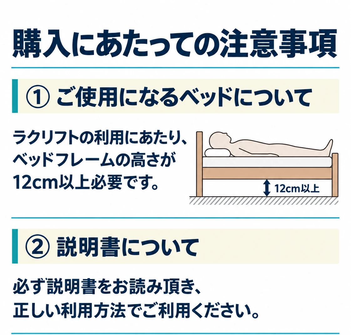 購入にあたっての注意事項。①ご使用になるベッドについて：ラクリフトの利用にあたり、ベッドフレームの高さが12cm以上必要です。②説明書について：必ず説明書をお読み頂き、正しい利用方法でご利用ください。